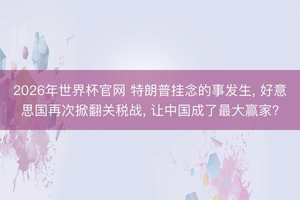 2026年世界杯官网 特朗普挂念的事发生， 好意思国再次掀翻关税战， 让中国成了最大赢家?