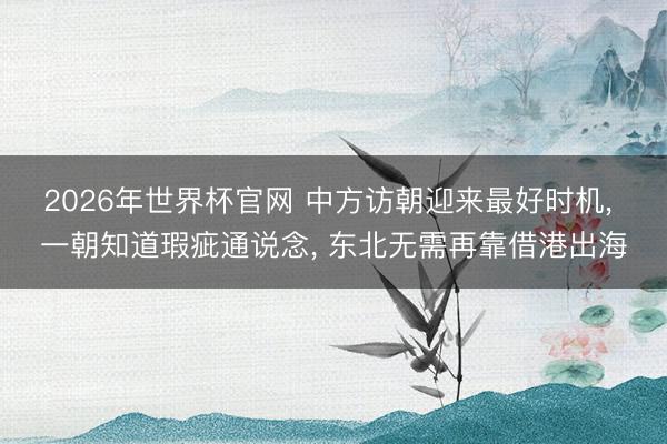 2026年世界杯官网 中方访朝迎来最好时机, 一朝知道瑕疵通说念, 东北无需再靠借港出海