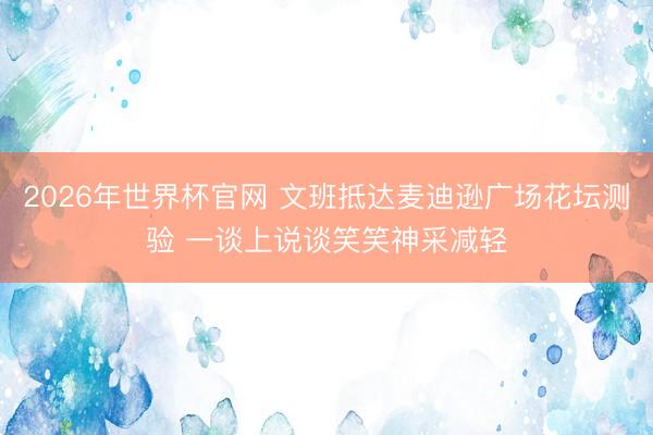2026年世界杯官网 文班抵达麦迪逊广场花坛测验 一谈上说谈笑笑神采减轻