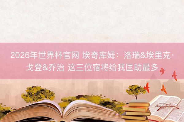 2026年世界杯官网 埃奇库姆：洛瑞&埃里克·戈登&乔治 这三位宿将给我匡助最多