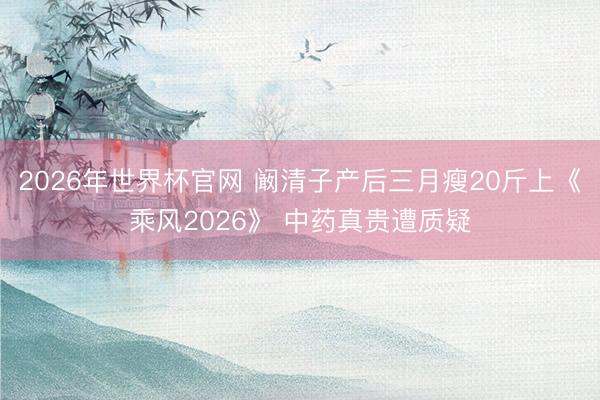 2026年世界杯官网 阚清子产后三月瘦20斤上《乘风2026》 中药真贵遭质疑
