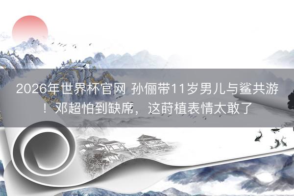 2026年世界杯官网 孙俪带11岁男儿与鲨共游！邓超怕到缺席，这莳植表情太敢了
