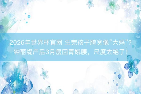 2026年世界杯官网 生完孩子胯宽像“大妈”?钟丽缇产后3月瘦回青娥腰,尺度太绝了!