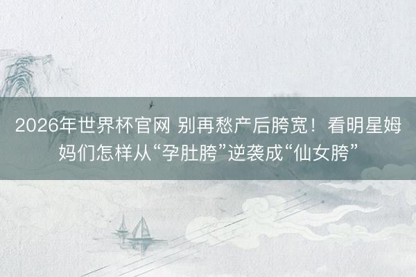 2026年世界杯官网 别再愁产后胯宽！看明星姆妈们怎样从“孕肚胯”逆袭成“仙女胯”