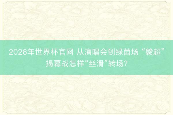 2026年世界杯官网 从演唱会到绿茵场 “赣超”揭幕战怎样“丝滑”转场？