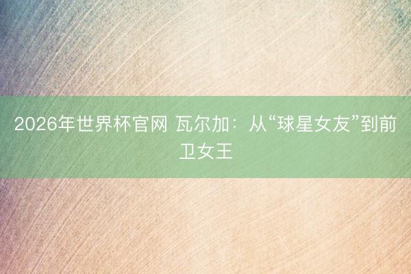 2026年世界杯官网 瓦尔加：从“球星女友”到前卫女王