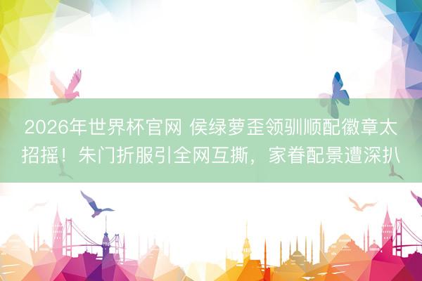 2026年世界杯官网 侯绿萝歪领驯顺配徽章太招摇！朱门折服引全网互撕，家眷配景遭深扒
