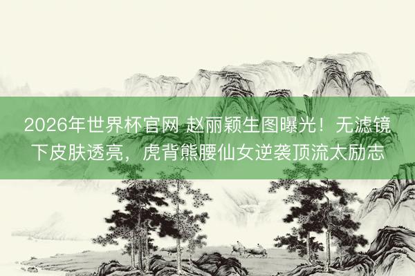 2026年世界杯官网 赵丽颖生图曝光！无滤镜下皮肤透亮，虎背熊腰仙女逆袭顶流太励志