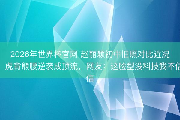 2026年世界杯官网 赵丽颖初中旧照对比近况！虎背熊腰逆袭成顶流，网友：这脸型没科技我不信