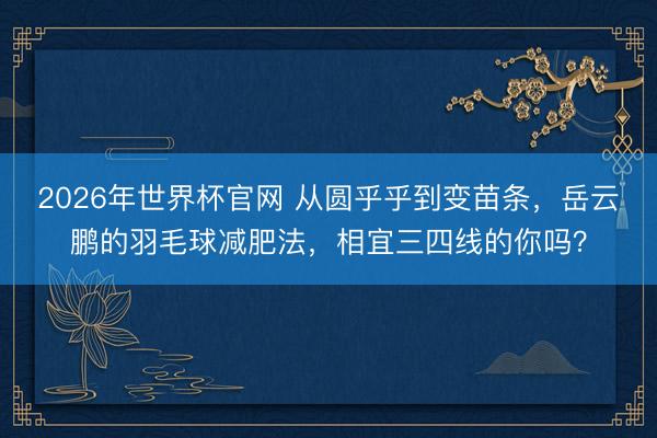 2026年世界杯官网 从圆乎乎到变苗条，岳云鹏的羽毛球减肥法，相宜三四线的你吗？