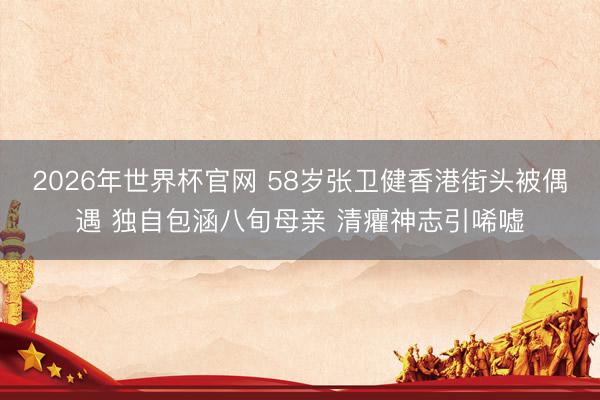 2026年世界杯官网 58岁张卫健香港街头被偶遇 独自包涵八旬母亲 清癯神志引唏嘘
