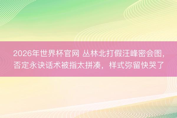 2026年世界杯官网 丛林北打假汪峰密会图，否定永诀话术被指太拼凑，样式弥留快哭了