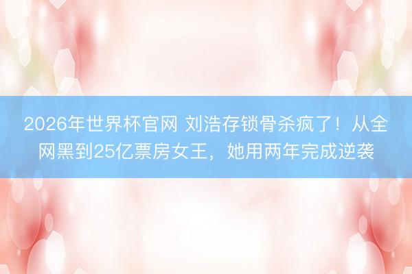 2026年世界杯官网 刘浩存锁骨杀疯了！从全网黑到25亿票房女王，她用两年完成逆袭