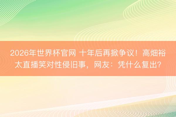 2026年世界杯官网 十年后再掀争议！高畑裕太直播笑对性侵旧事，网友：凭什么复出？