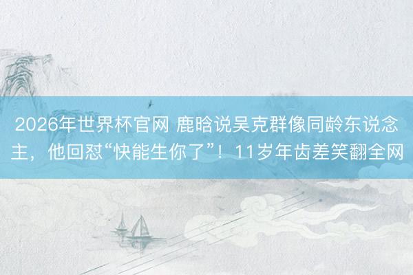 2026年世界杯官网 鹿晗说吴克群像同龄东说念主，他回怼“快能生你了”！11岁年齿差笑翻全网