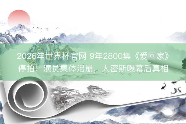 2026年世界杯官网 9年2800集《爱回家》停拍！演员集体泪崩，大密斯曝幕后真相