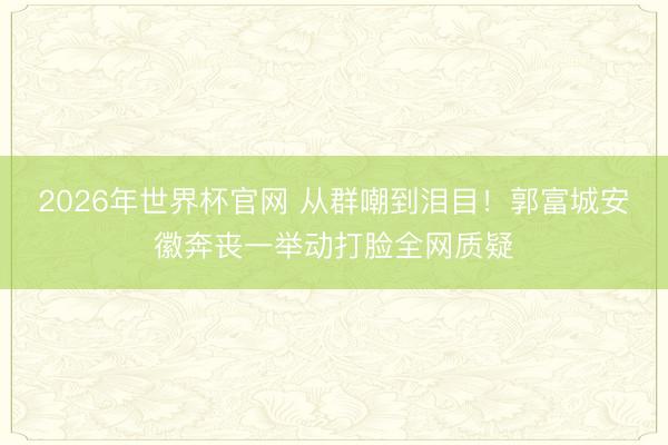 2026年世界杯官网 从群嘲到泪目!郭富城安徽奔丧一举动打脸全网质疑