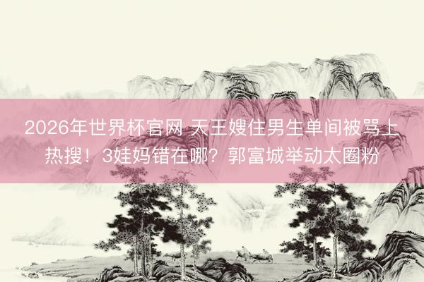 2026年世界杯官网 天王嫂住男生单间被骂上热搜！3娃妈错在哪？郭富城举动太圈粉