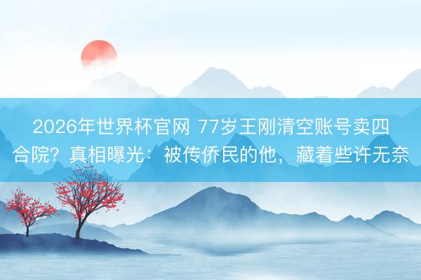 2026年世界杯官网 77岁王刚清空账号卖四合院?真相曝光:被传侨民的他,藏着些许无奈