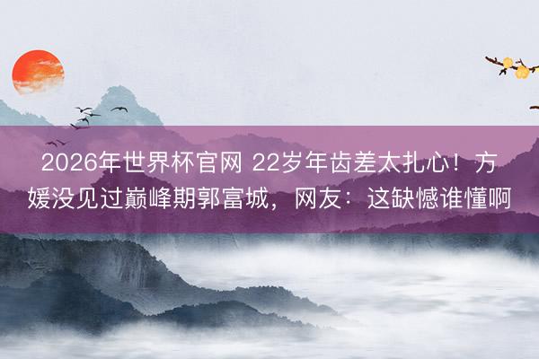 2026年世界杯官网 22岁年齿差太扎心！方媛没见过巅峰期郭富城，网友：这缺憾谁懂啊