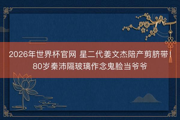 2026年世界杯官网 星二代姜文杰陪产剪脐带！80岁秦沛隔玻璃作念鬼脸当爷爷