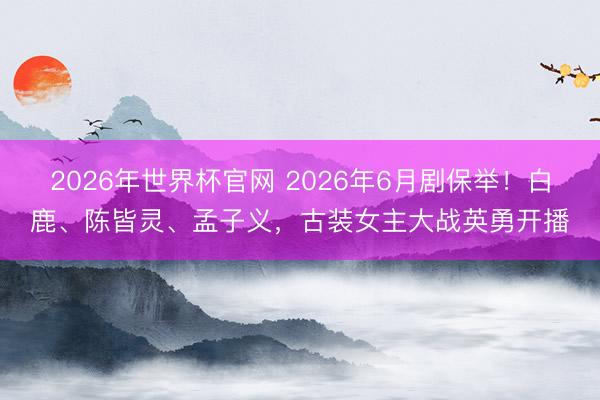 2026年世界杯官网 2026年6月剧保举！白鹿、陈皆灵、孟子义，古装女主大战英勇开播