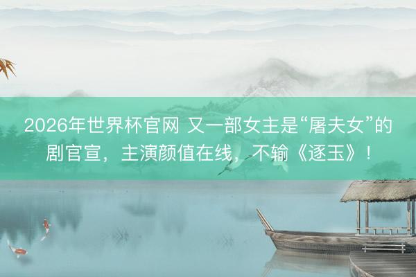2026年世界杯官网 又一部女主是“屠夫女”的剧官宣，主演颜值在线，不输《逐玉》！