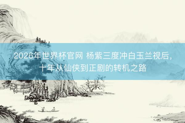 2026年世界杯官网 杨紫三度冲白玉兰视后,十年从仙侠到正剧的转机之路