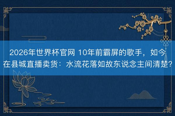 2026年世界杯官网 10年前霸屏的歌手,如今在县城直播卖货:水流花落如故东说念主间清楚?