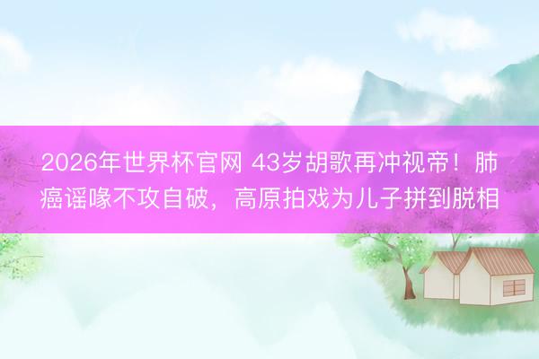 2026年世界杯官网 43岁胡歌再冲视帝！肺癌谣喙不攻自破，高原拍戏为儿子拼到脱相