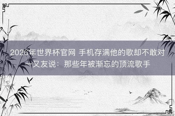 2026年世界杯官网 手机存满他的歌却不敢对一又友说：那些年被渐忘的顶流歌手