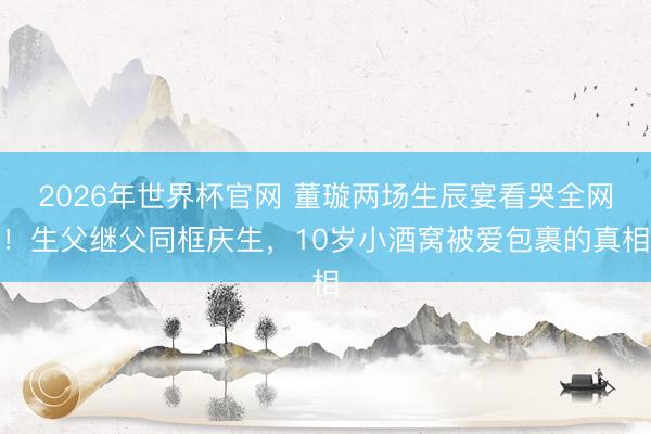 2026年世界杯官网 董璇两场生辰宴看哭全网！生父继父同框庆生，10岁小酒窝被爱包裹的真相