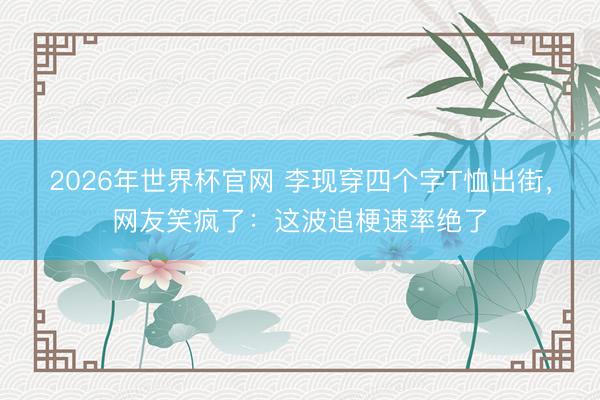 2026年世界杯官网 李现穿四个字T恤出街，网友笑疯了：这波追梗速率绝了