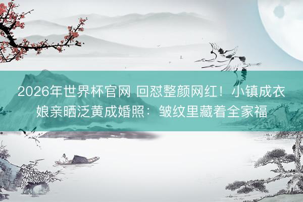 2026年世界杯官网 回怼整颜网红！小镇成衣娘亲晒泛黄成婚照：皱纹里藏着全家福