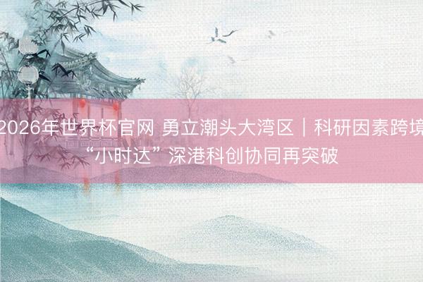 2026年世界杯官网 勇立潮头大湾区｜科研因素跨境“小时达” 深港科创协同再突破