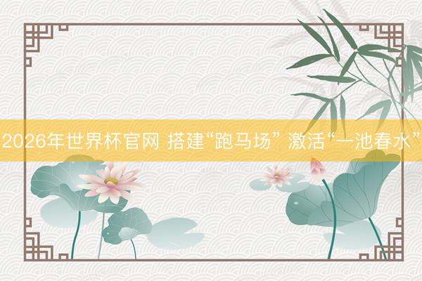 2026年世界杯官网 搭建“跑马场” 激活“一池春水”