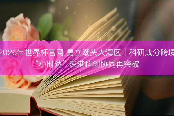2026年世界杯官网 勇立潮头大湾区｜科研成分跨境“小时达” 深港科创协同再突破