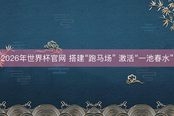 2026年世界杯官网 搭建“跑马场” 激活“一池春水”