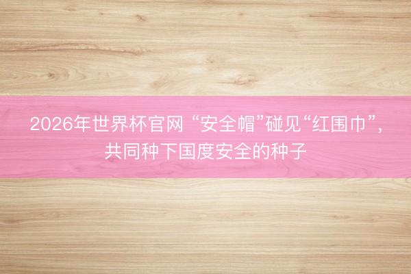 2026年世界杯官网 “安全帽”碰见“红围巾”，共同种下国度安全的种子
