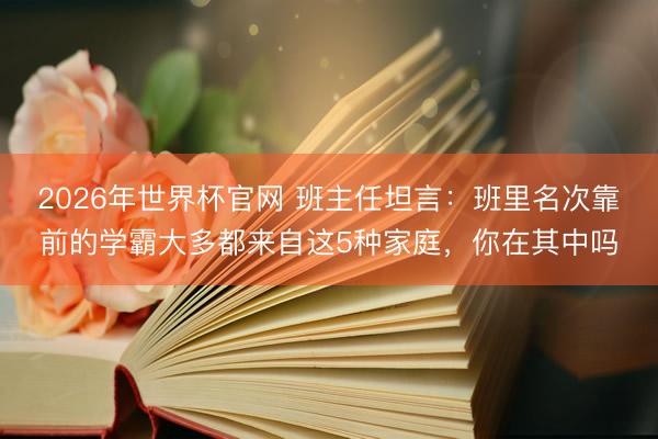 2026年世界杯官网 班主任坦言：班里名次靠前的学霸大多都来自这5种家庭，你在其中吗