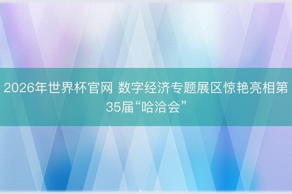 2026年世界杯官网 数字经济专题展区惊艳亮相第35届“哈洽会”