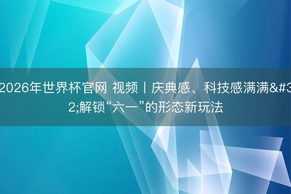 2026年世界杯官网 视频丨庆典感、科技感满满 解锁“六一”的形态新玩法