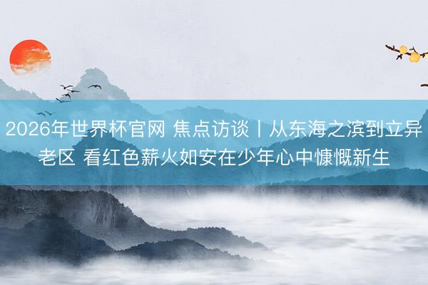 2026年世界杯官网 焦点访谈丨从东海之滨到立异老区 看红色薪火如安在少年心中慷慨新生