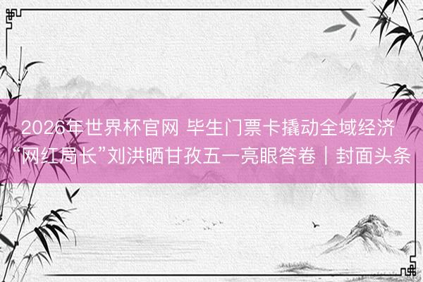 2026年世界杯官网 毕生门票卡撬动全域经济 “网红局长”刘洪晒甘孜五一亮眼答卷|封面头条