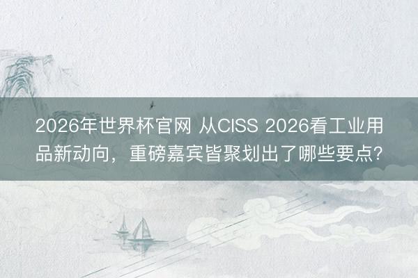 2026年世界杯官网 从CISS 2026看工业用品新动向，重磅嘉宾皆聚划出了哪些要点？