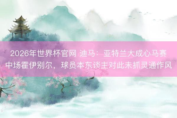2026年世界杯官网 迪马：亚特兰大成心马赛中场霍伊别尔，球员本东谈主对此未抓灵通作风