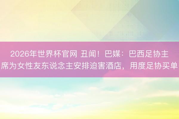 2026年世界杯官网 丑闻！巴媒：巴西足协主席为女性友东说念主安排迫害酒店，用度足协买单