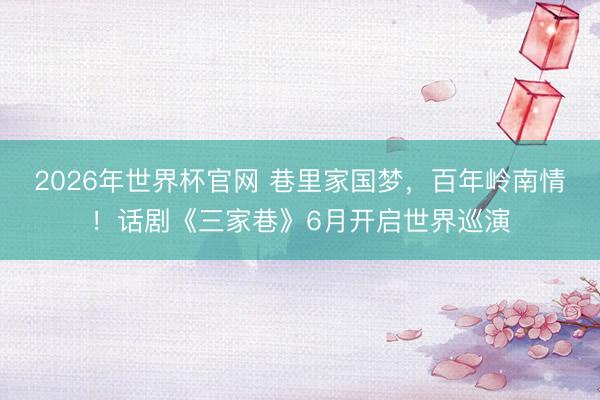 2026年世界杯官网 巷里家国梦，百年岭南情！话剧《三家巷》6月开启世界巡演
