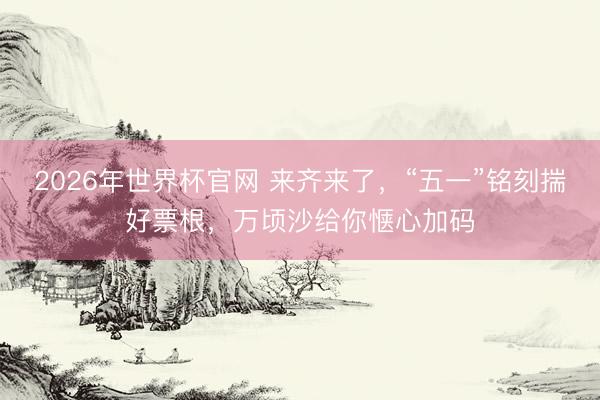 2026年世界杯官网 来齐来了，“五一”铭刻揣好票根，万顷沙给你惬心加码