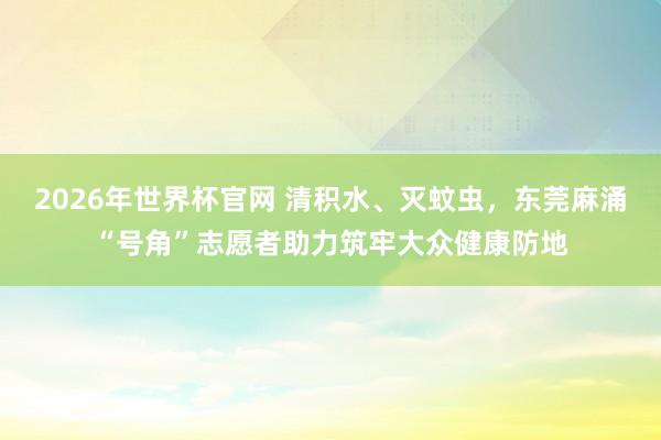 2026年世界杯官网 清积水、灭蚊虫，东莞麻涌“号角”志愿者助力筑牢大众健康防地